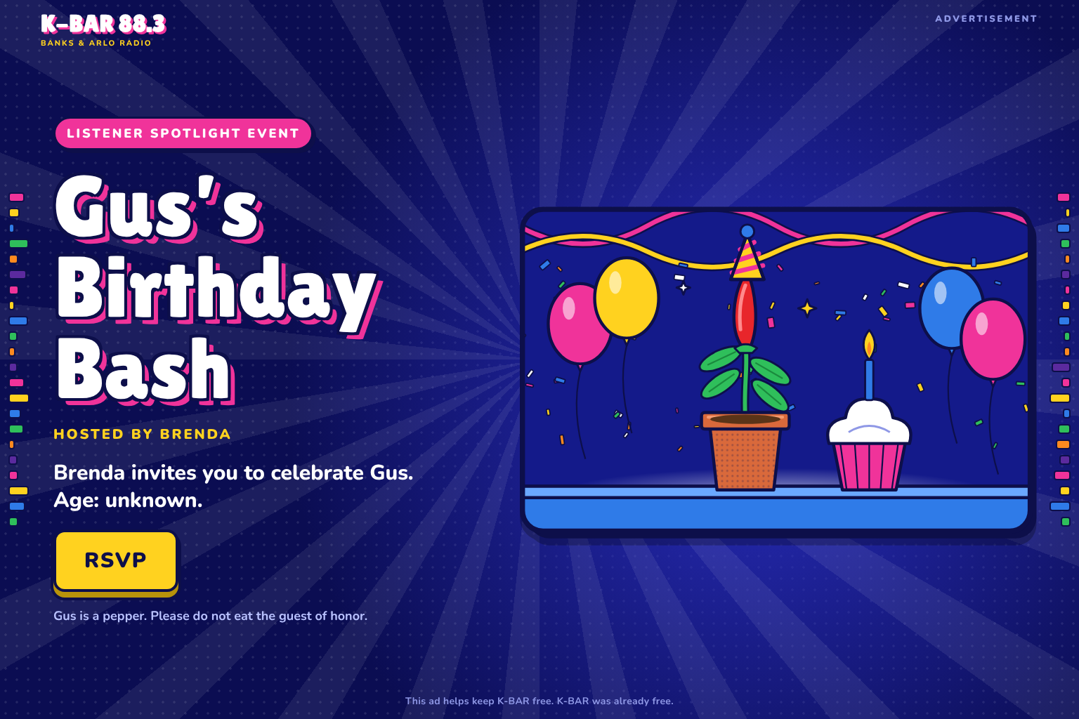 Advertisement. Listener Spotlight Event: Gus's Birthday Bash. Hosted by Brenda. Brenda invites you to celebrate Gus. Age: unknown. RSVP. Gus is a pepper. Please do not eat the guest of honor. This ad helps keep K-BAR free. K-BAR was already free.