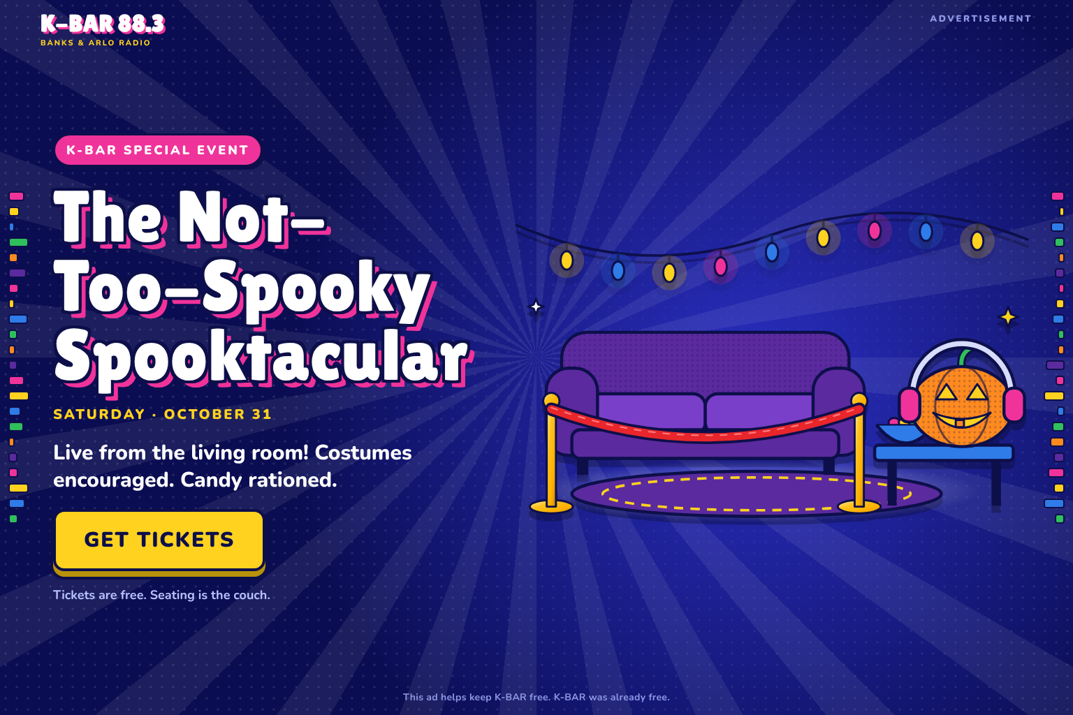 Advertisement. K-BAR Special Event: The Not-Too-Spooky Spooktacular. Saturday, October 31. Live from the living room! Costumes encouraged. Candy rationed. Get Tickets. Tickets are free. Seating is the couch. This ad helps keep K-BAR free. K-BAR was already free.