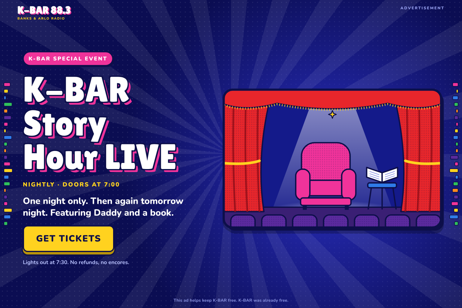 Advertisement. K-BAR Special Event: K-BAR Story Hour LIVE. Nightly, doors at 7:00. One night only. Then again tomorrow night. Featuring Daddy and a book. Get Tickets. Lights out at 7:30. No refunds, no encores. This ad helps keep K-BAR free. K-BAR was already free.