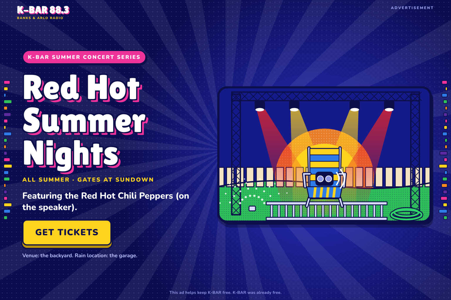 Advertisement. K-BAR Summer Concert Series: Red Hot Summer Nights. All summer, gates at sundown. Featuring the Red Hot Chili Peppers (on the speaker). Get Tickets. Venue: the backyard. Rain location: the garage. This ad helps keep K-BAR free. K-BAR was already free.
